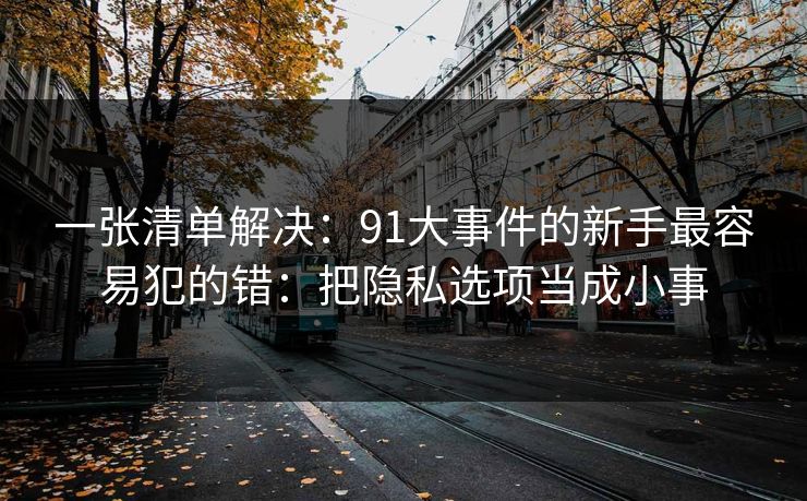 一张清单解决：91大事件的新手最容易犯的错：把隐私选项当成小事