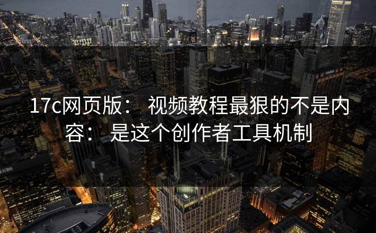 17c网页版： 视频教程最狠的不是内容： 是这个创作者工具机制