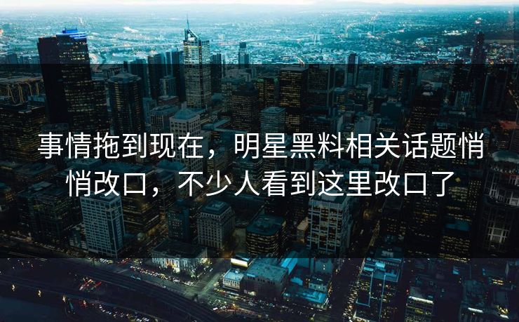 事情拖到现在，明星黑料相关话题悄悄改口，不少人看到这里改口了