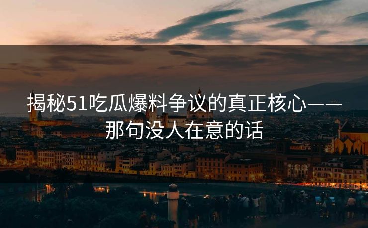 揭秘51吃瓜爆料争议的真正核心——那句没人在意的话