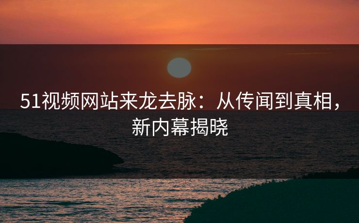 51视频网站来龙去脉：从传闻到真相，新内幕揭晓