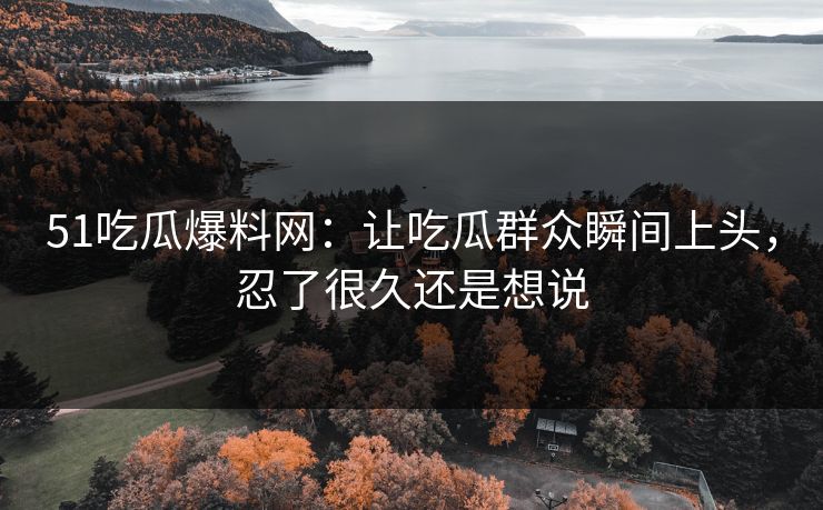 51吃瓜爆料网：让吃瓜群众瞬间上头，忍了很久还是想说