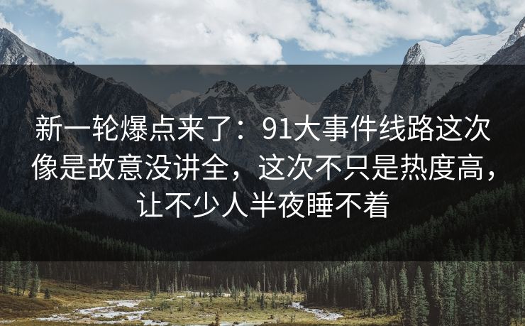 新一轮爆点来了:91大事件线路这次像是故意没讲全,这次不只是热度高,让不少人半夜睡不着 新一轮爆点来了:91大事件线路这次像是故意没讲全,这次不只是热度高,让不少人半夜睡不着
