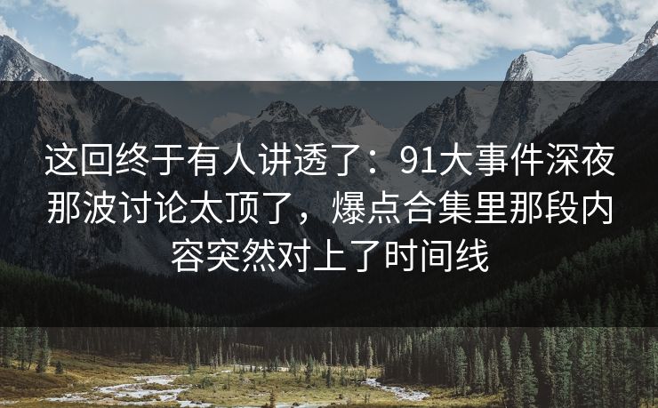 这回终于有人讲透了：91大事件深夜那波讨论太顶了，爆点合集里那段内容突然对上了时间线