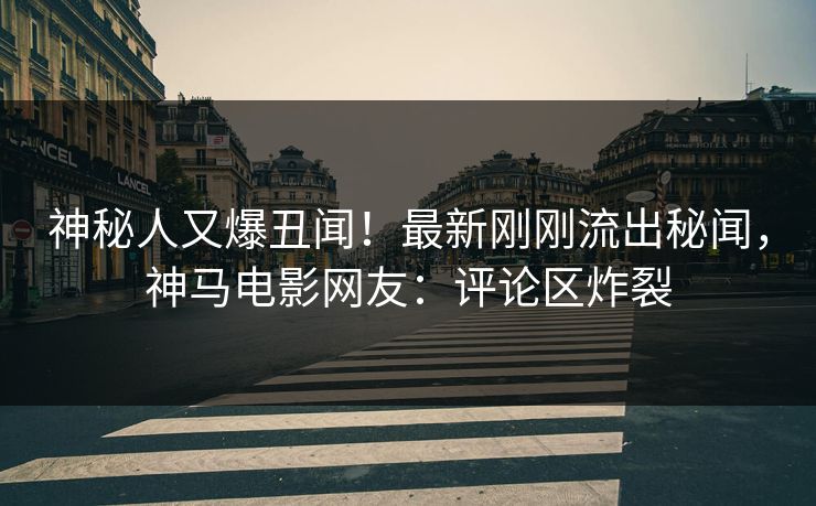 神秘人又爆丑闻！最新刚刚流出秘闻，神马电影网友：评论区炸裂