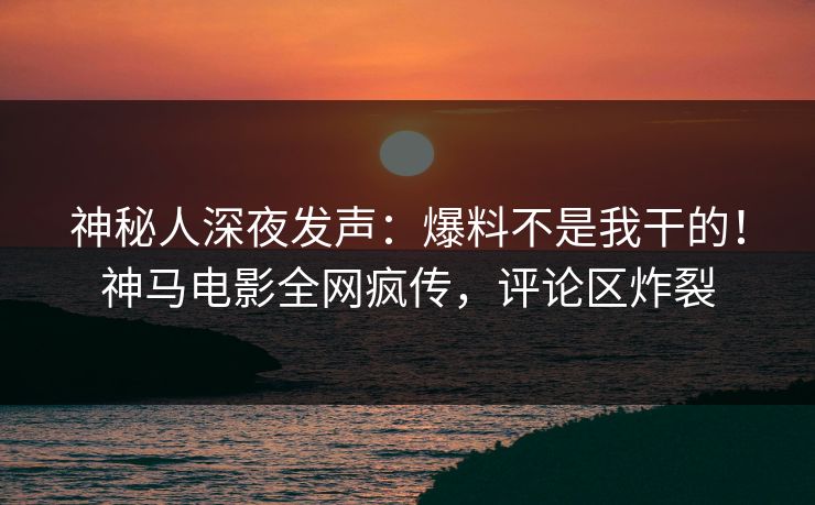 神秘人深夜发声：爆料不是我干的！神马电影全网疯传，评论区炸裂