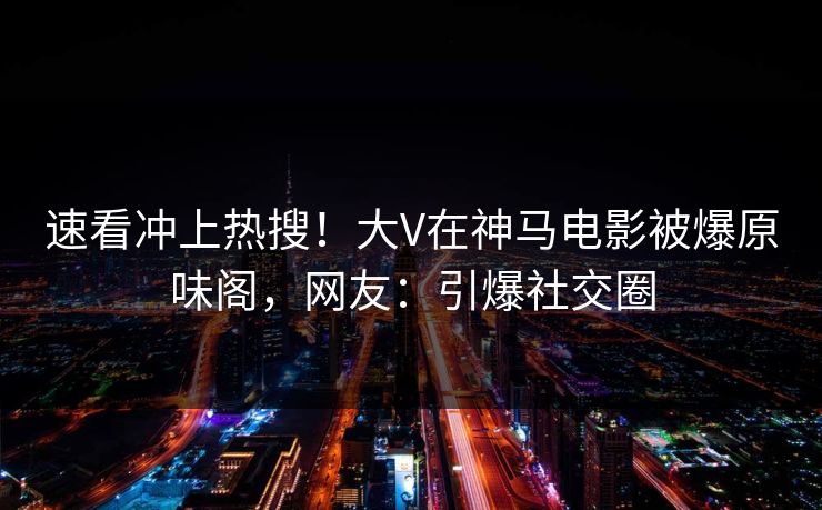 速看冲上热搜！大V在神马电影被爆原味阁，网友：引爆社交圈