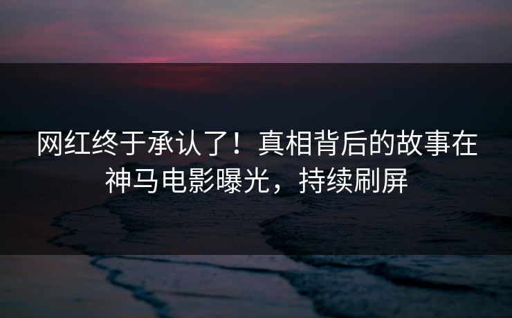 网红终于承认了！真相背后的故事在神马电影曝光，持续刷屏