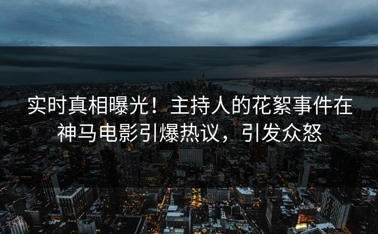 实时真相曝光！主持人的花絮事件在神马电影引爆热议，引发众怒