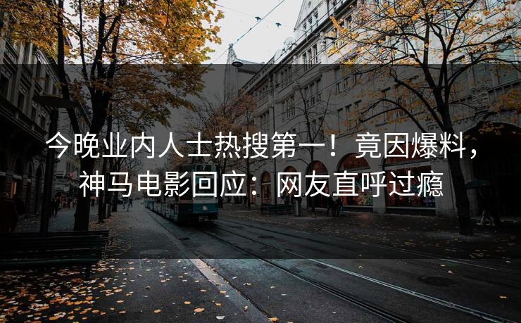 今晚业内人士热搜第一！竟因爆料，神马电影回应：网友直呼过瘾