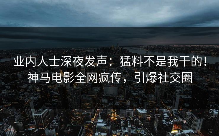 业内人士深夜发声：猛料不是我干的！神马电影全网疯传，引爆社交圈