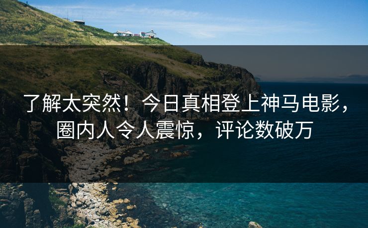 了解太突然！今日真相登上神马电影，圈内人令人震惊，评论数破万