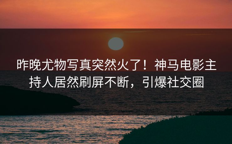 昨晚尤物写真突然火了！神马电影主持人居然刷屏不断，引爆社交圈