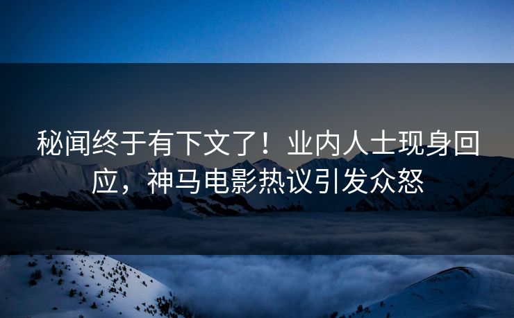 秘闻终于有下文了！业内人士现身回应，神马电影热议引发众怒
