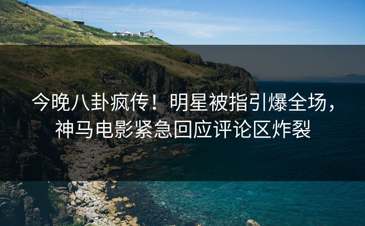 今晚八卦疯传！明星被指引爆全场，神马电影紧急回应评论区炸裂
