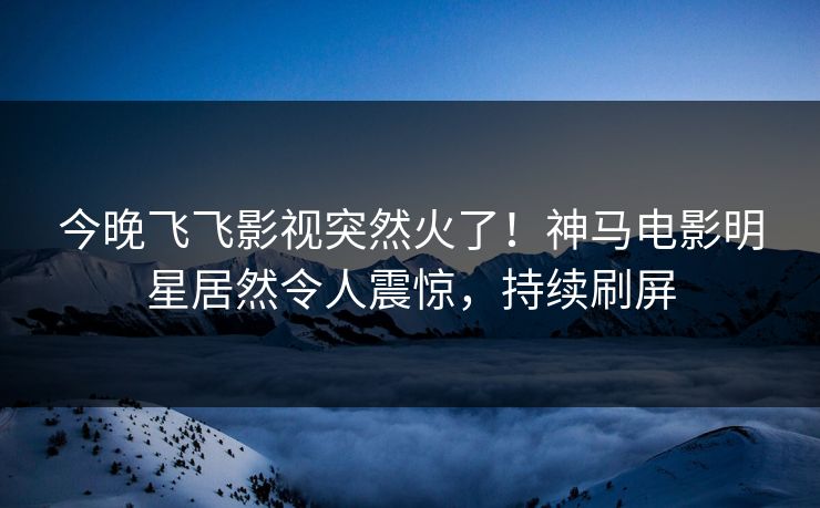 今晚飞飞影视突然火了！神马电影明星居然令人震惊，持续刷屏