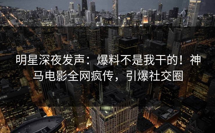 明星深夜发声：爆料不是我干的！神马电影全网疯传，引爆社交圈