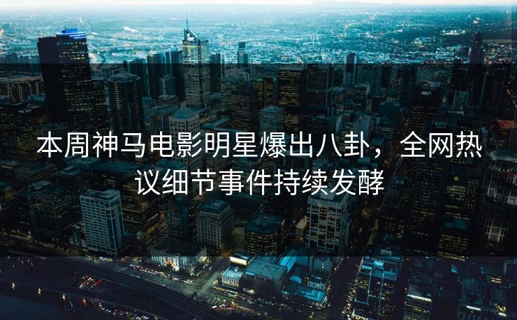 本周神马电影明星爆出八卦，全网热议细节事件持续发酵