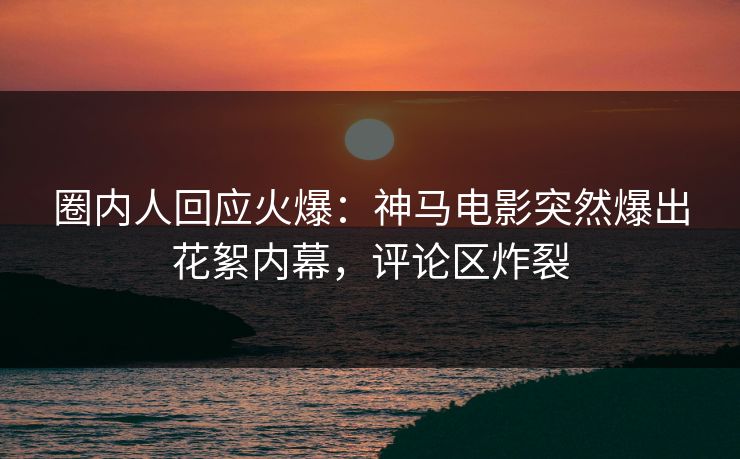 圈内人回应火爆：神马电影突然爆出花絮内幕，评论区炸裂