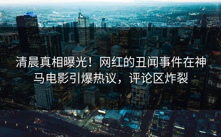 清晨真相曝光！网红的丑闻事件在神马电影引爆热议，评论区炸裂