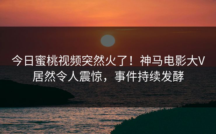 今日蜜桃视频突然火了！神马电影大V居然令人震惊，事件持续发酵