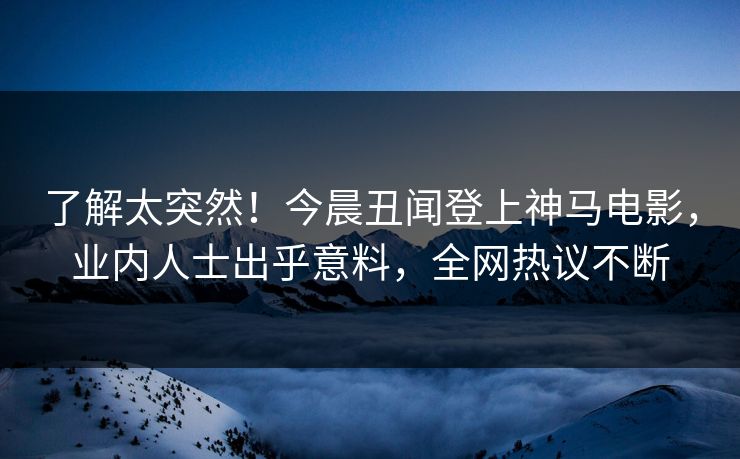 了解太突然！今晨丑闻登上神马电影，业内人士出乎意料，全网热议不断