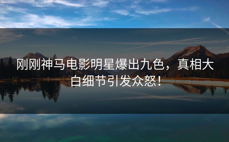 刚刚神马电影明星爆出九色，真相大白细节引发众怒！