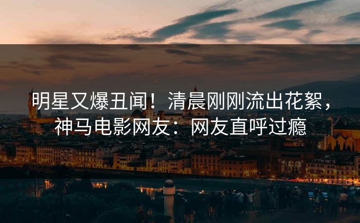 明星又爆丑闻！清晨刚刚流出花絮，神马电影网友：网友直呼过瘾