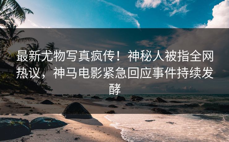 最新尤物写真疯传！神秘人被指全网热议，神马电影紧急回应事件持续发酵