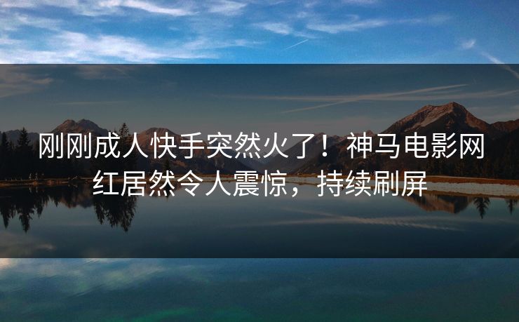刚刚成人快手突然火了！神马电影网红居然令人震惊，持续刷屏