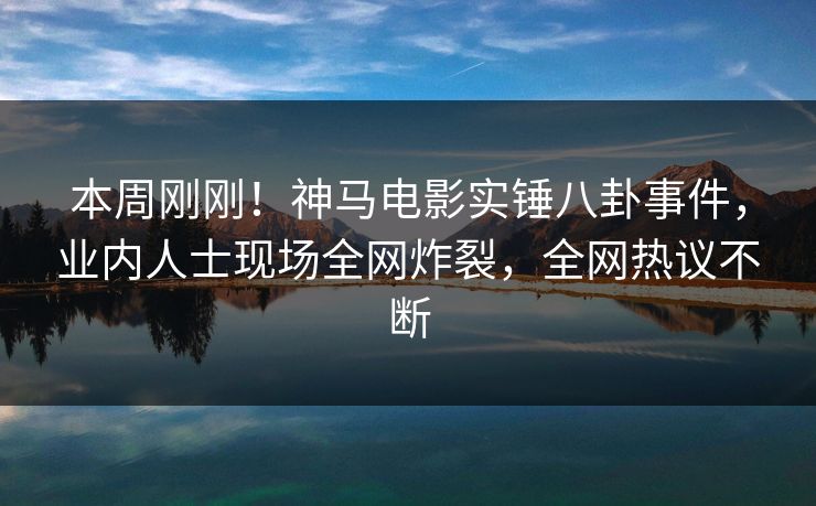 本周刚刚！神马电影实锤八卦事件，业内人士现场全网炸裂，全网热议不断