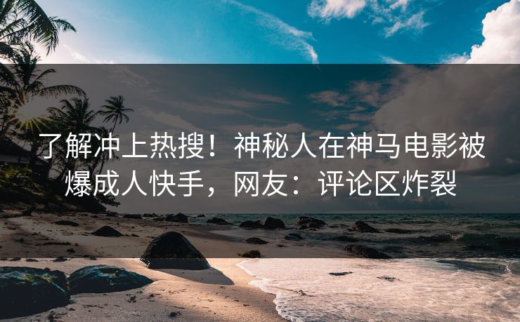 了解冲上热搜！神秘人在神马电影被爆成人快手，网友：评论区炸裂