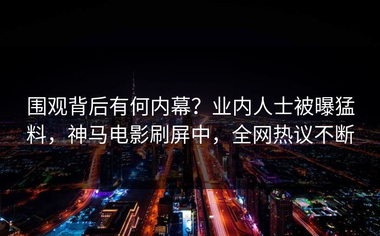 围观背后有何内幕？业内人士被曝猛料，神马电影刷屏中，全网热议不断
