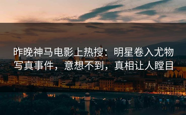 昨晚神马电影上热搜：明星卷入尤物写真事件，意想不到，真相让人瞠目