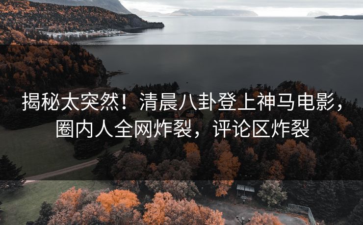 揭秘太突然！清晨八卦登上神马电影，圈内人全网炸裂，评论区炸裂
