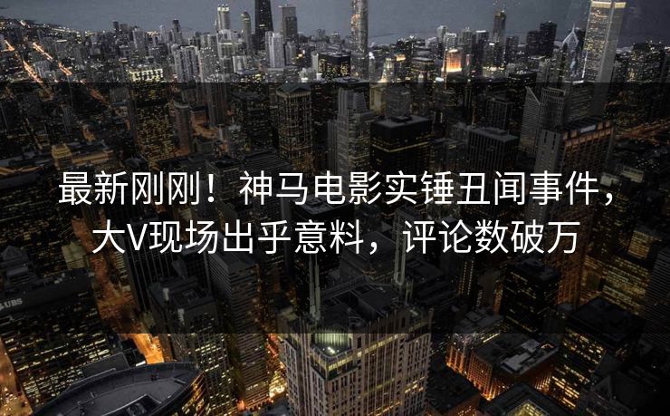 最新刚刚！神马电影实锤丑闻事件，大V现场出乎意料，评论数破万
