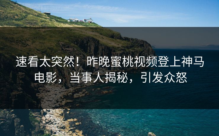 速看太突然！昨晚蜜桃视频登上神马电影，当事人揭秘，引发众怒