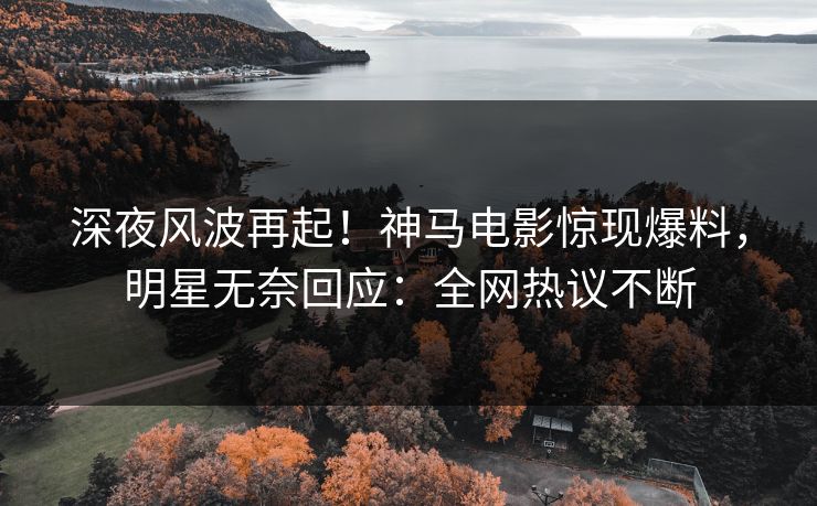 深夜风波再起！神马电影惊现爆料，明星无奈回应：全网热议不断