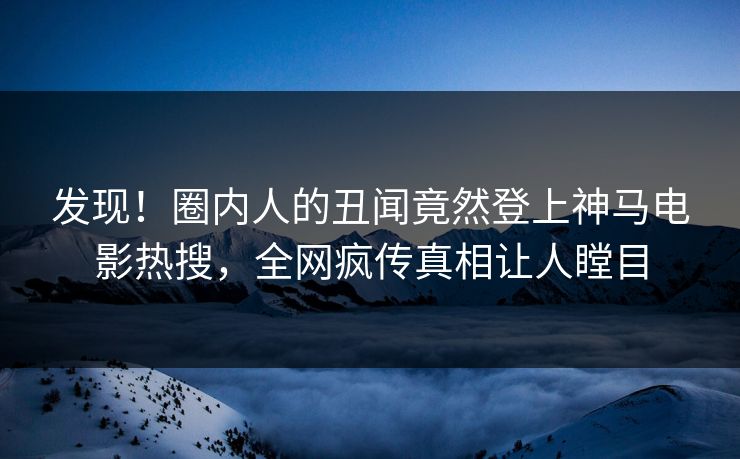 发现！圈内人的丑闻竟然登上神马电影热搜，全网疯传真相让人瞠目