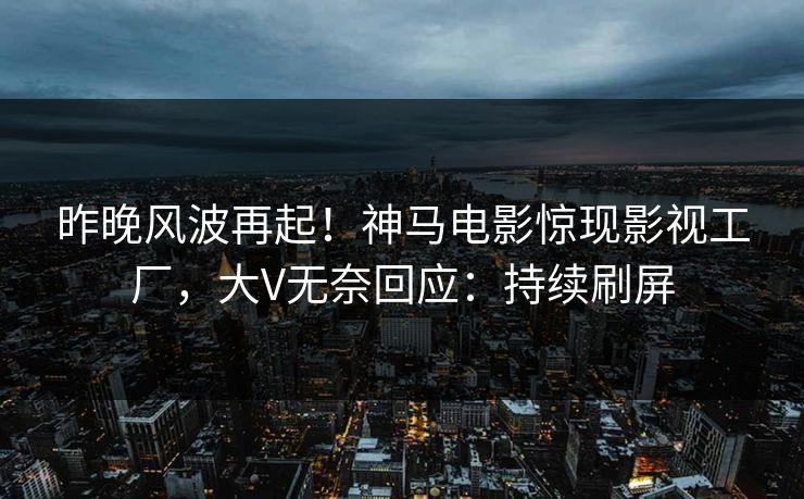 昨晚风波再起！神马电影惊现影视工厂，大V无奈回应：持续刷屏