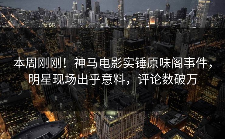 本周刚刚！神马电影实锤原味阁事件，明星现场出乎意料，评论数破万