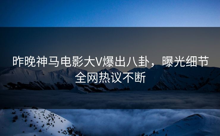 昨晚神马电影大V爆出八卦，曝光细节全网热议不断