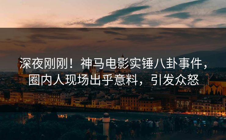 深夜刚刚！神马电影实锤八卦事件，圈内人现场出乎意料，引发众怒