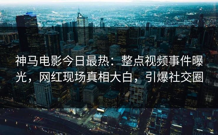 神马电影今日最热：整点视频事件曝光，网红现场真相大白，引爆社交圈