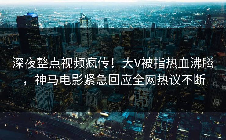 深夜整点视频疯传！大V被指热血沸腾，神马电影紧急回应全网热议不断