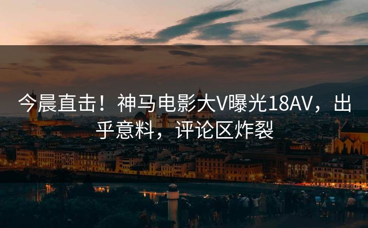 今晨直击！神马电影大V曝光18AV，出乎意料，评论区炸裂