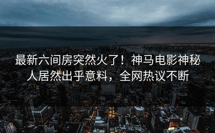 最新六间房突然火了！神马电影神秘人居然出乎意料，全网热议不断