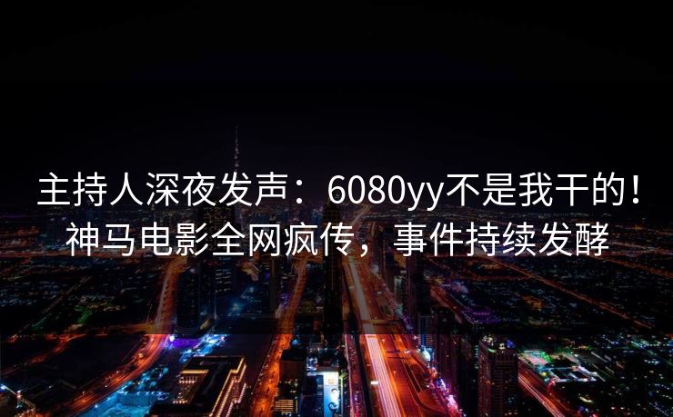 主持人深夜发声：6080yy不是我干的！神马电影全网疯传，事件持续发酵