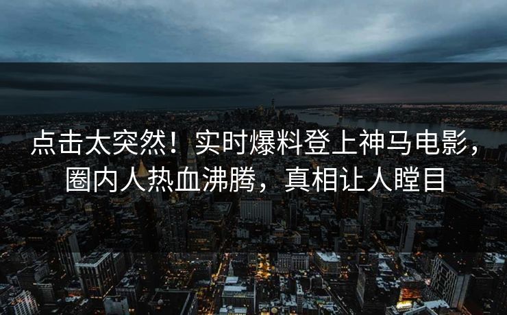 点击太突然！实时爆料登上神马电影，圈内人热血沸腾，真相让人瞠目