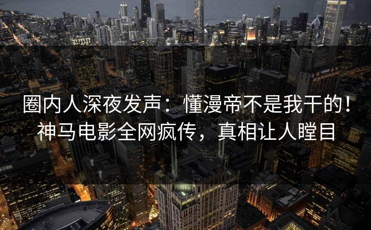 圈内人深夜发声：懂漫帝不是我干的！神马电影全网疯传，真相让人瞠目